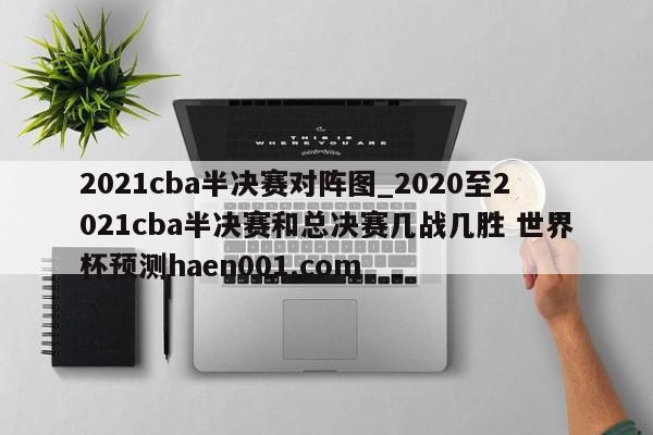 2021cba半决赛对阵图_2020至2021cba半决赛和总决赛几战几胜 世界杯预测haen001.com