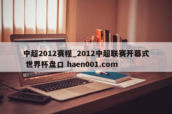 中超2012赛程_2012中超联赛开幕式 世界杯盘口 haen001.com