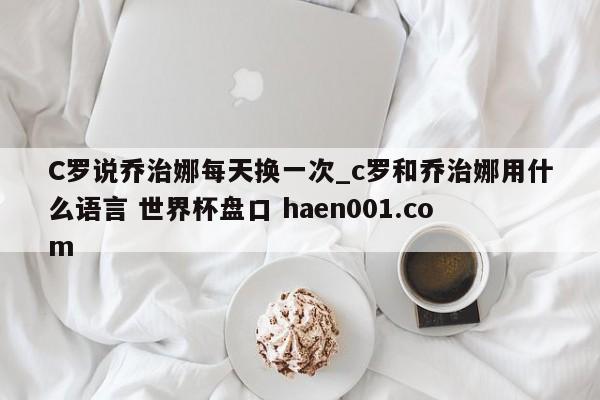 C罗说乔治娜每天换一次_c罗和乔治娜用什么语言 世界杯盘口 haen001.com