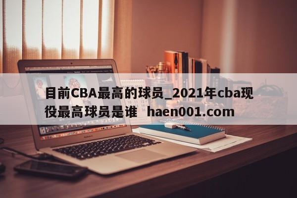 目前CBA最高的球员_2021年cba现役最高球员是谁 haen001.com