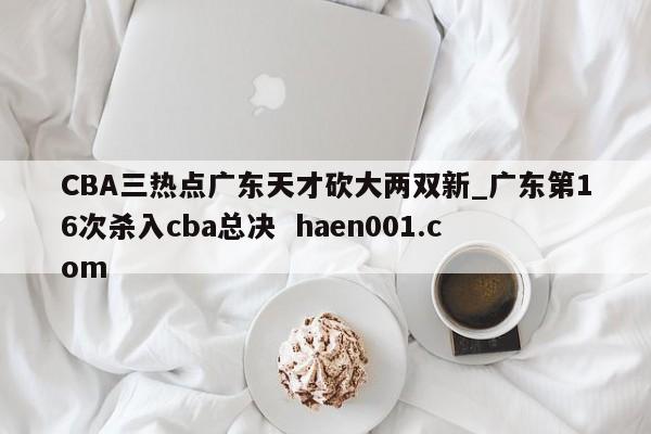 CBA三热点广东天才砍大两双新_广东第16次杀入cba总决 haen001.com