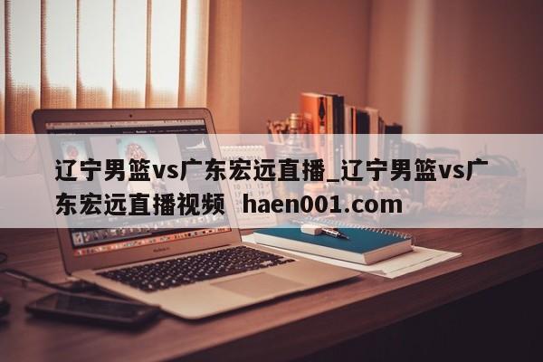 辽宁男篮vs广东宏远直播_辽宁男篮vs广东宏远直播视频  haen001.com