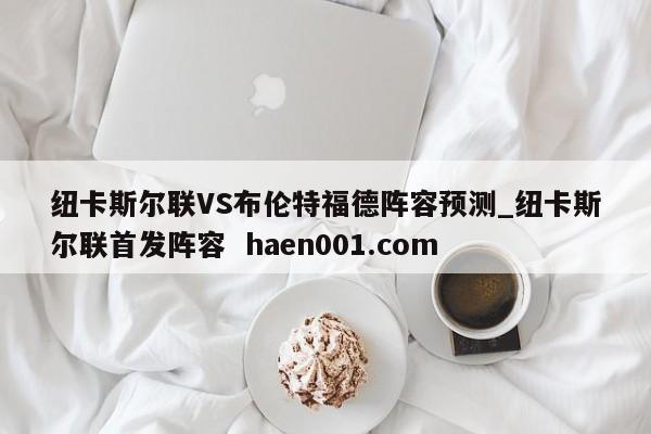 纽卡斯尔联VS布伦特福德阵容预测_纽卡斯尔联首发阵容 haen001.com