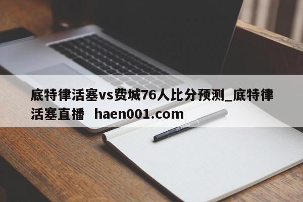 底特律活塞vs费城76人比分预测_底特律活塞直播 haen001.com