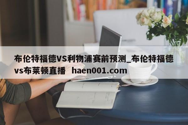 布伦特福德VS利物浦赛前预测_布伦特福德vs布莱顿直播 haen001.com