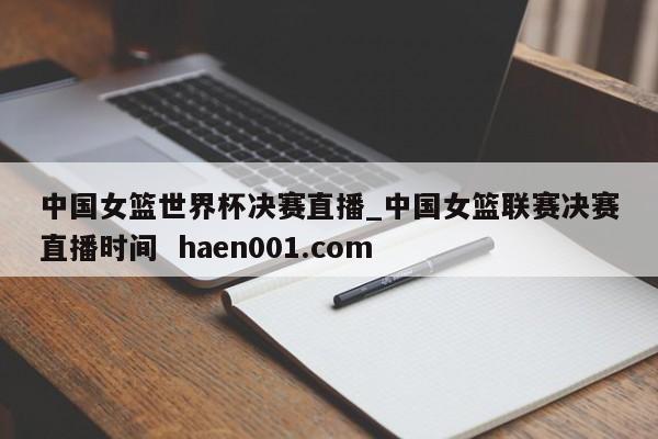 中国女篮世界杯决赛直播_中国女篮联赛决赛直播时间 haen001.com
