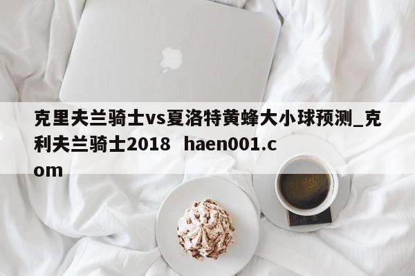 克里夫兰骑士vs夏洛特黄蜂大小球预测_克利夫兰骑士2018 haen001.com