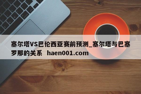 塞尔塔VS巴伦西亚赛前预测_塞尔塔与巴塞罗那的关系 haen001.com