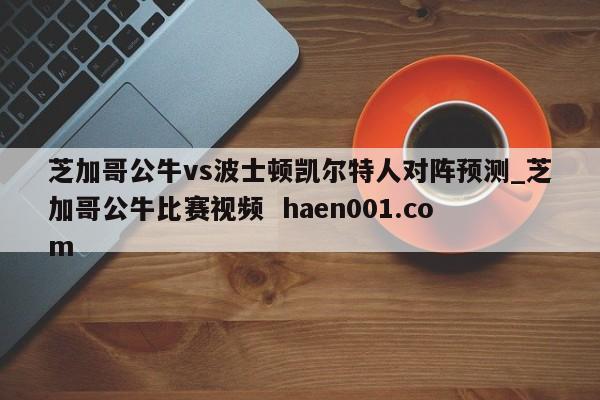 芝加哥公牛vs波士顿凯尔特人对阵预测_芝加哥公牛比赛视频  haen001.com