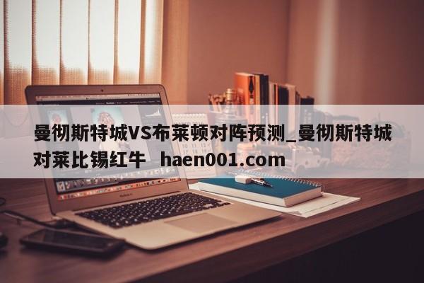 曼彻斯特城VS布莱顿对阵预测_曼彻斯特城对莱比锡红牛 haen001.com