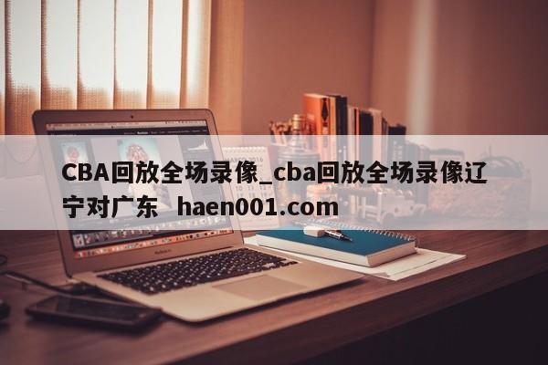 CBA回放全场录像_cba回放全场录像辽宁对广东 haen001.com