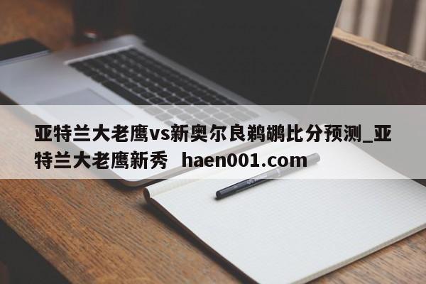 亚特兰大老鹰vs新奥尔良鹈鹕比分预测_亚特兰大老鹰新秀 haen001.com