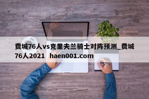 费城76人vs克里夫兰骑士对阵预测_费城76人2021 haen001.com