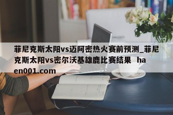 菲尼克斯太阳vs迈阿密热火赛前预测_菲尼克斯太阳vs密尔沃基雄鹿比赛结果 haen001.com