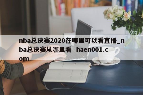 nba总决赛2020在哪里可以看直播_nba总决赛从哪里看  haen001.com