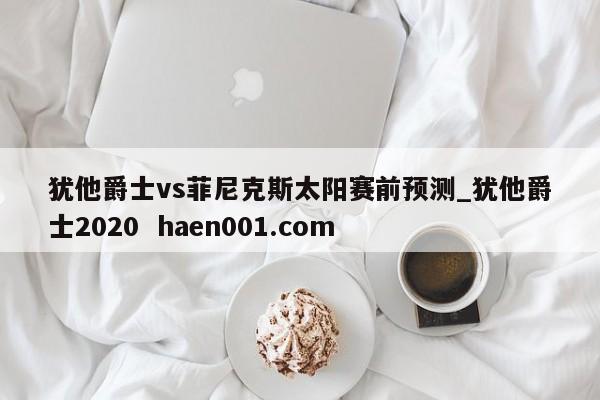 犹他爵士vs菲尼克斯太阳赛前预测_犹他爵士2020 haen001.com
