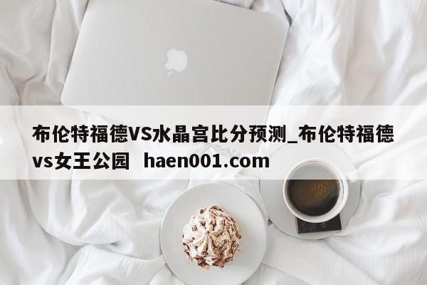 布伦特福德VS水晶宫比分预测_布伦特福德vs女王公园  haen001.com