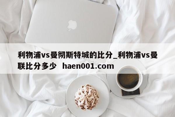 利物浦vs曼彻斯特城的比分_利物浦vs曼联比分多少 haen001.com