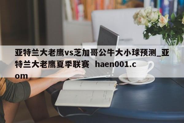 亚特兰大老鹰vs芝加哥公牛大小球预测_亚特兰大老鹰夏季联赛  haen001.com