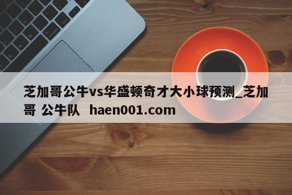 芝加哥公牛vs华盛顿奇才大小球预测_芝加哥 公牛队  haen001.com