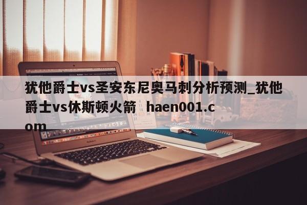 犹他爵士vs圣安东尼奥马刺分析预测_犹他爵士vs休斯顿火箭 haen001.com