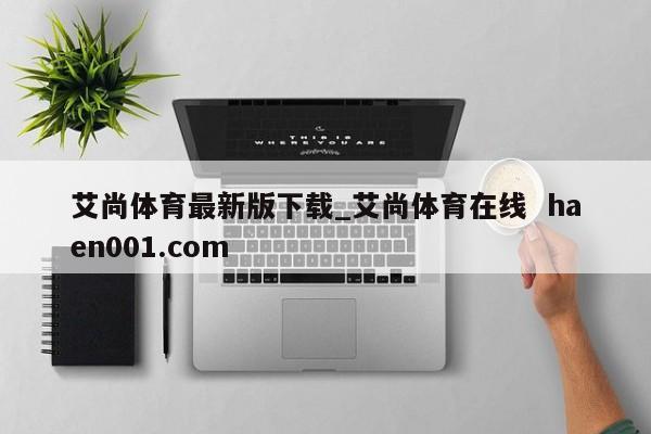 艾尚体育最新版下载_艾尚体育在线  haen001.com