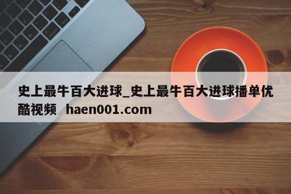 史上最牛百大进球_史上最牛百大进球播单优酷视频 haen001.com