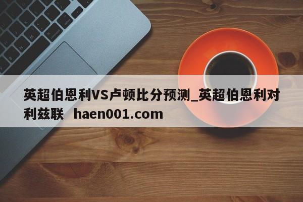 英超伯恩利VS卢顿比分预测_英超伯恩利对利兹联 haen001.com