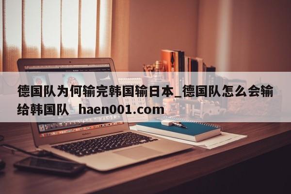 德国队为何输完韩国输日本_德国队怎么会输给韩国队 haen001.com