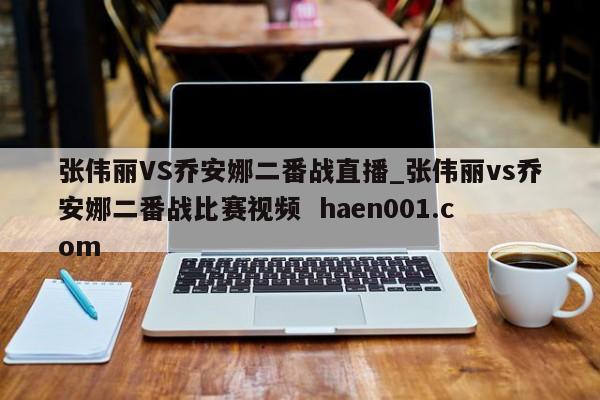 张伟丽VS乔安娜二番战直播_张伟丽vs乔安娜二番战比赛视频 haen001.com