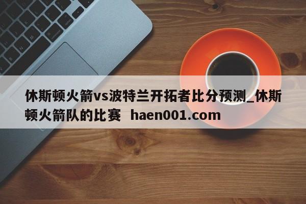 休斯顿火箭vs波特兰开拓者比分预测_休斯顿火箭队的比赛  haen001.com