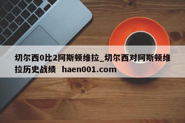 切尔西0比2阿斯顿维拉_切尔西对阿斯顿维拉历史战绩 haen001.com