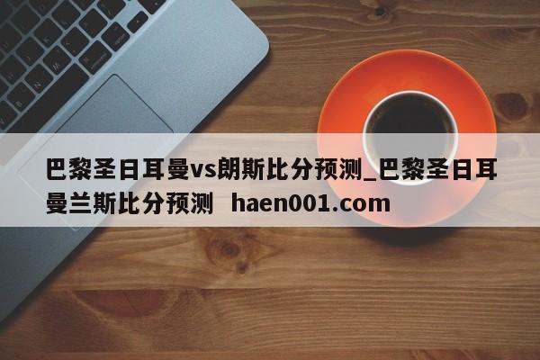 巴黎圣日耳曼vs朗斯比分预测_巴黎圣日耳曼兰斯比分预测 haen001.com
