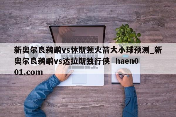 新奥尔良鹈鹕vs休斯顿火箭大小球预测_新奥尔良鹈鹕vs达拉斯独行侠  haen001.com