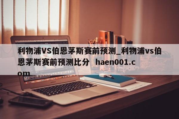 利物浦VS伯恩茅斯赛前预测_利物浦vs伯恩茅斯赛前预测比分 haen001.com