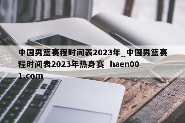 中国男篮赛程时间表2023年_中国男篮赛程时间表2023年热身赛 haen001.com