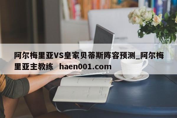 阿尔梅里亚VS皇家贝蒂斯阵容预测_阿尔梅里亚主教练  haen001.com