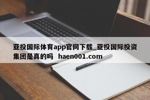 亚投国际体育app官网下载_亚投国际投资集团是真的吗  haen001.com