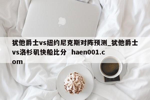 犹他爵士vs纽约尼克斯对阵预测_犹他爵士vs洛杉矶快船比分 haen001.com