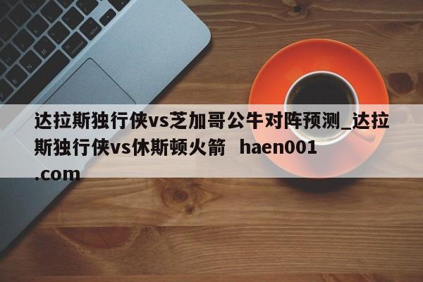 达拉斯独行侠vs芝加哥公牛对阵预测_达拉斯独行侠vs休斯顿火箭 haen001.com