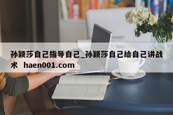 孙颖莎自己指导自己_孙颖莎自己给自己讲战术  haen001.com