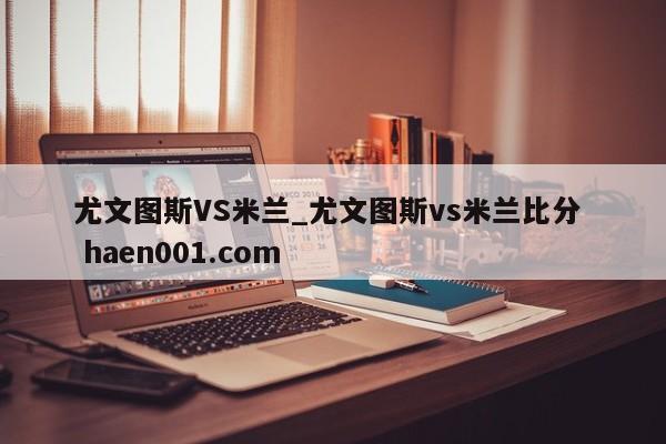 尤文图斯VS米兰_尤文图斯vs米兰比分 haen001.com
