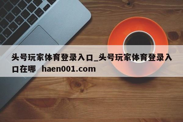 头号玩家体育登录入口_头号玩家体育登录入口在哪  haen001.com