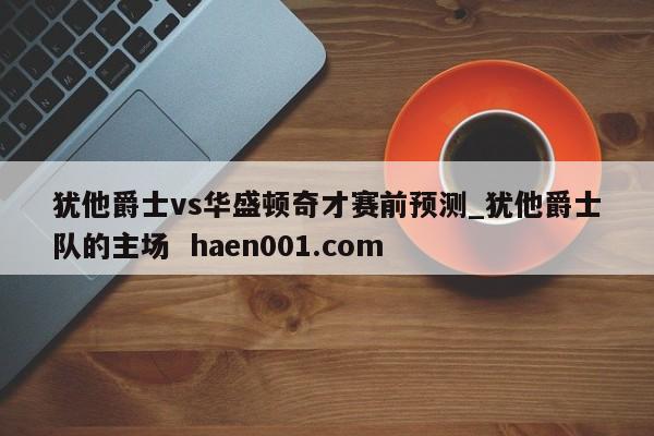 犹他爵士vs华盛顿奇才赛前预测_犹他爵士队的主场 haen001.com