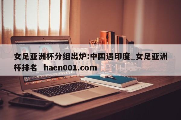 女足亚洲杯分组出炉:中国遇印度_女足亚洲杯排名 haen001.com