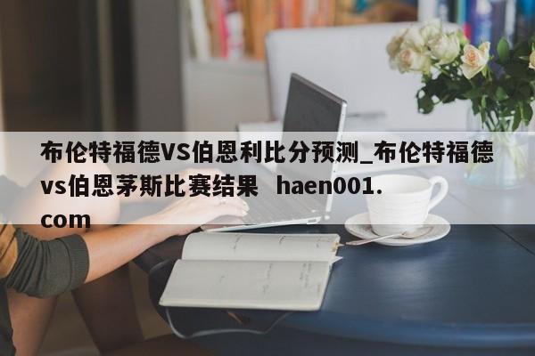 布伦特福德VS伯恩利比分预测_布伦特福德vs伯恩茅斯比赛结果  haen001.com