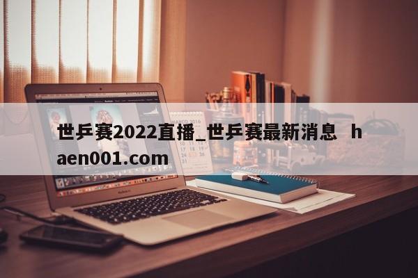 世乒赛2022直播_世乒赛最新消息  haen001.com