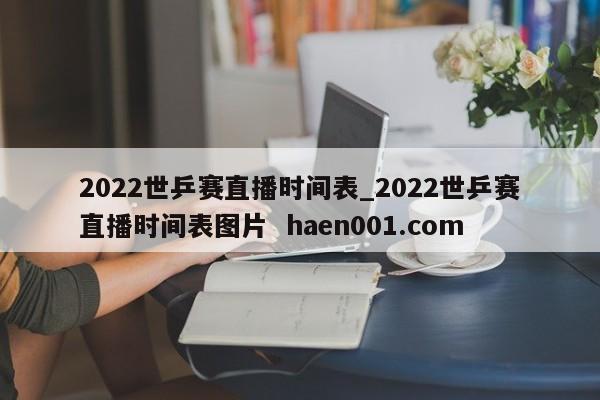 2022世乒赛直播时间表_2022世乒赛直播时间表图片  haen001.com
