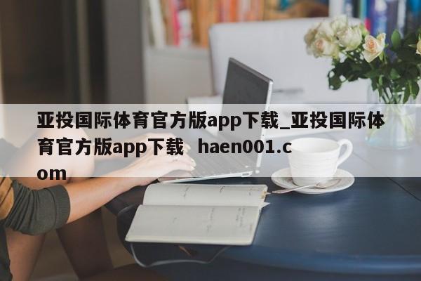 亚投国际体育官方版app下载_亚投国际体育官方版app下载 haen001.com