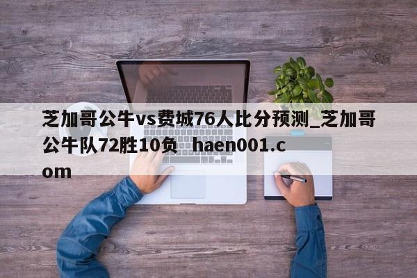 芝加哥公牛vs费城76人比分预测_芝加哥公牛队72胜10负  haen001.com